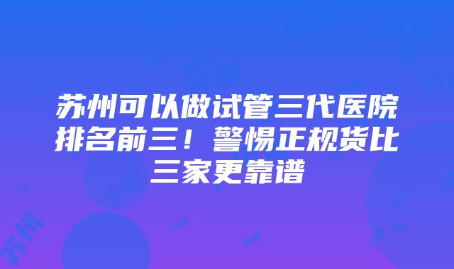 苏州可以做试管三代医院排名前三！警惕正规货比三家更靠谱