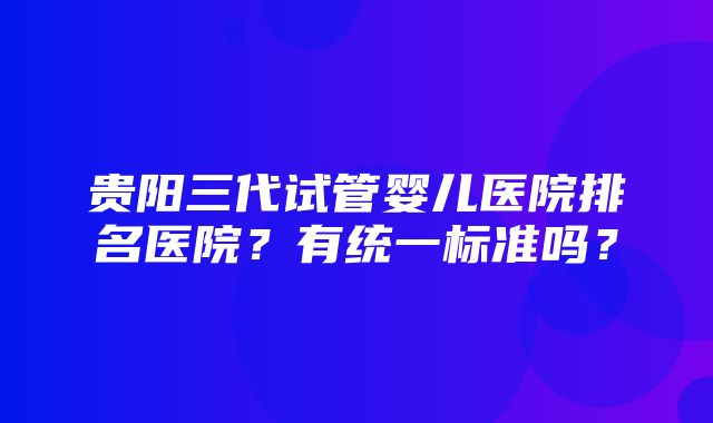 贵阳三代试管婴儿医院排名医院？有统一标准吗？