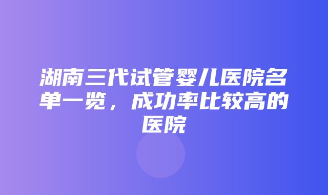 湖南三代试管婴儿医院名单一览，成功率比较高的医院