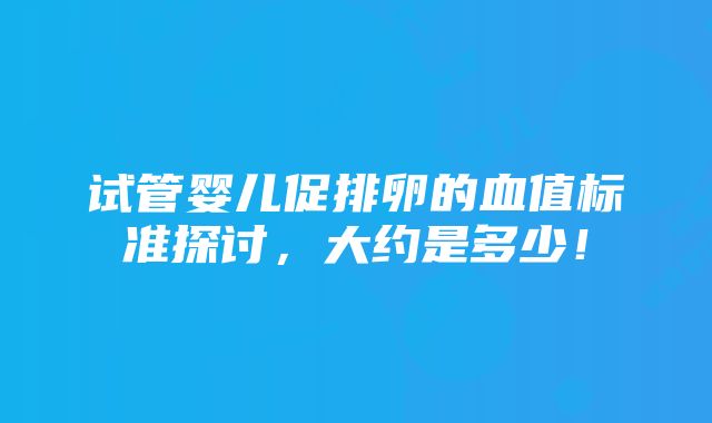 试管婴儿促排卵的血值标准探讨，大约是多少！