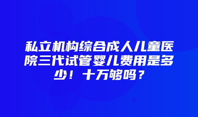 私立机构综合成人儿童医院三代试管婴儿费用是多少！十万够吗？