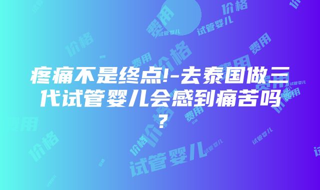 疼痛不是终点!-去泰国做三代试管婴儿会感到痛苦吗？