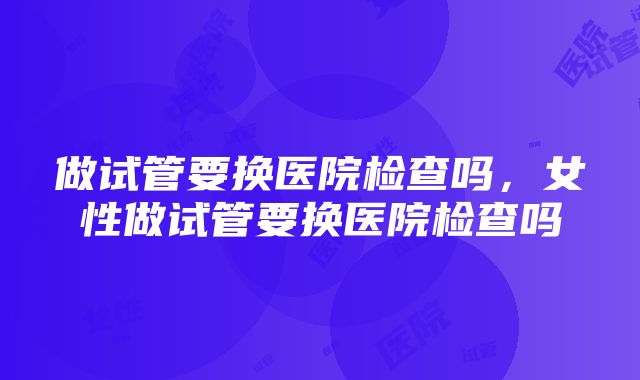 做试管要换医院检查吗，女性做试管要换医院检查吗