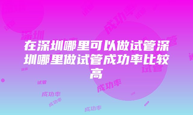 在深圳哪里可以做试管深圳哪里做试管成功率比较高