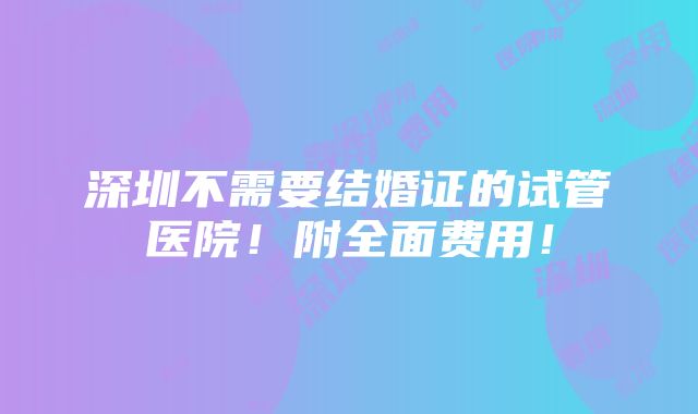 深圳不需要结婚证的试管医院！附全面费用！