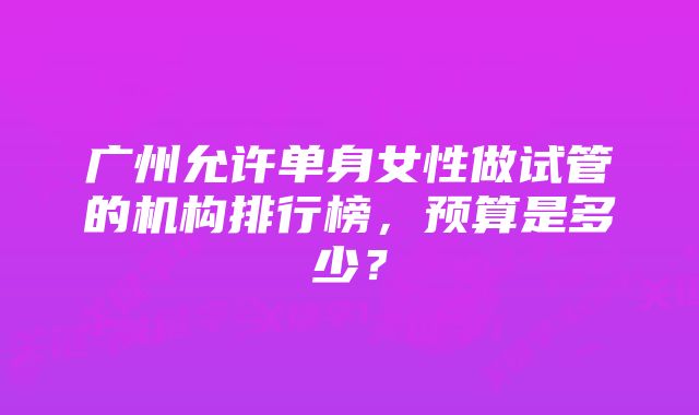 广州允许单身女性做试管的机构排行榜，预算是多少？