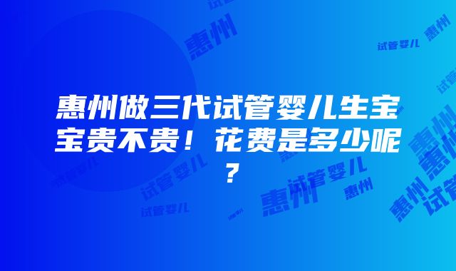 惠州做三代试管婴儿生宝宝贵不贵！花费是多少呢？