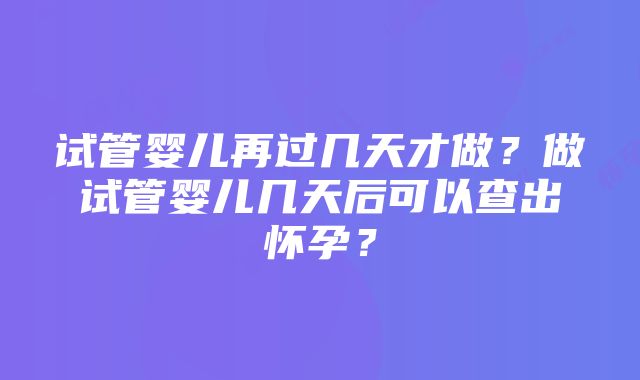 试管婴儿再过几天才做？做试管婴儿几天后可以查出怀孕？