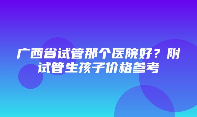 广西省试管那个医院好？附试管生孩子价格参考