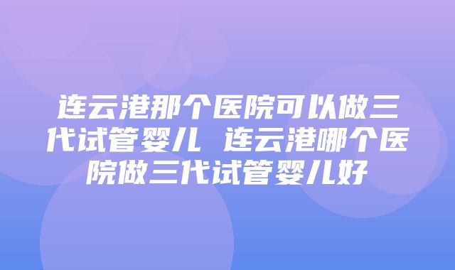 连云港那个医院可以做三代试管婴儿 连云港哪个医院做三代试管婴儿好