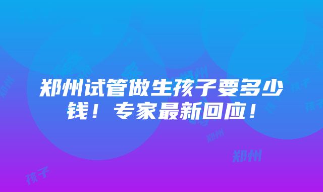 郑州试管做生孩子要多少钱！专家最新回应！