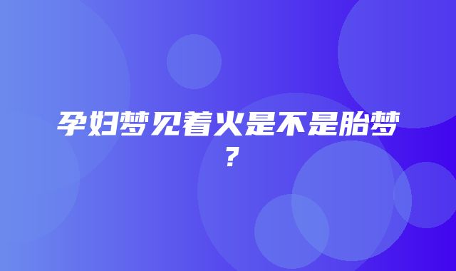 孕妇梦见着火是不是胎梦？