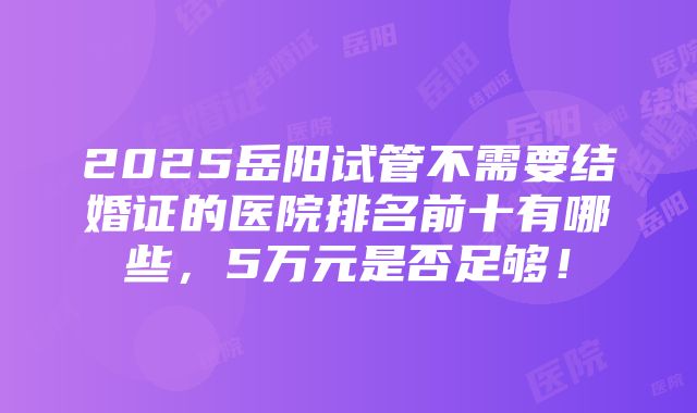 2025岳阳试管不需要结婚证的医院排名前十有哪些，5万元是否足够！