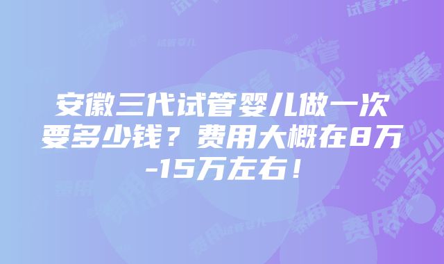 安徽三代试管婴儿做一次要多少钱？费用大概在8万-15万左右！