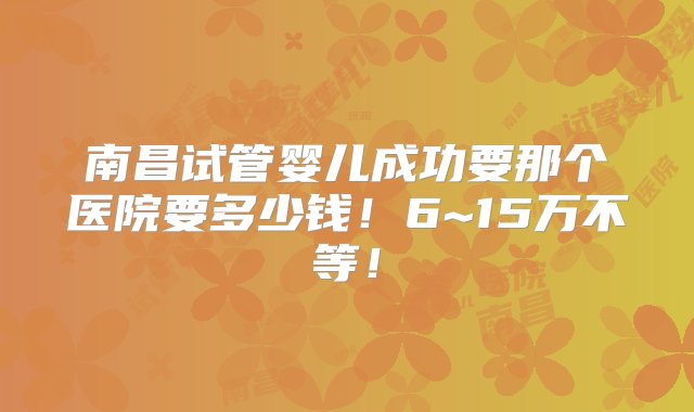 南昌试管婴儿成功要那个医院要多少钱！6~15万不等！