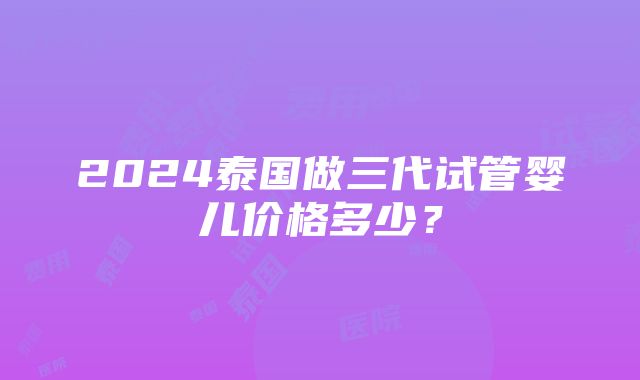 2024泰国做三代试管婴儿价格多少？