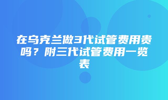 在乌克兰做3代试管费用贵吗？附三代试管费用一览表