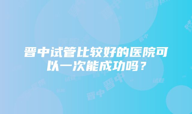 晋中试管比较好的医院可以一次能成功吗？