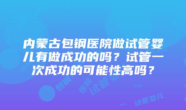 内蒙古包钢医院做试管婴儿有做成功的吗？试管一次成功的可能性高吗？