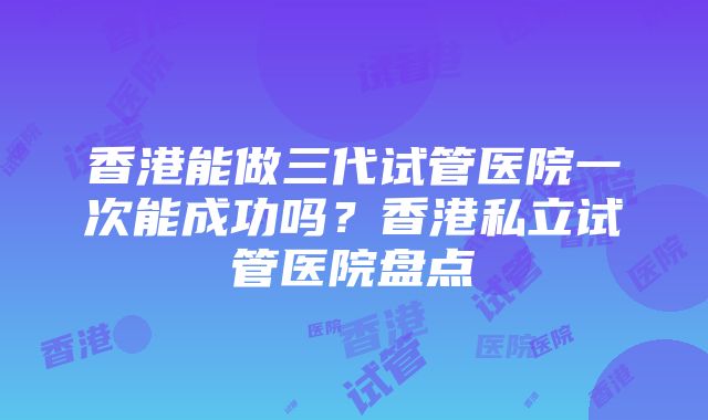 香港能做三代试管医院一次能成功吗？香港私立试管医院盘点