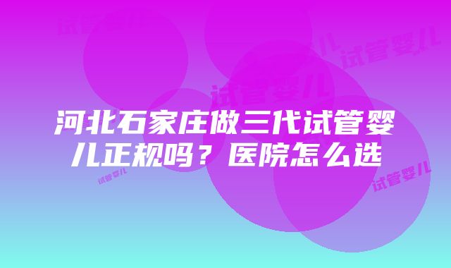 河北石家庄做三代试管婴儿正规吗？医院怎么选