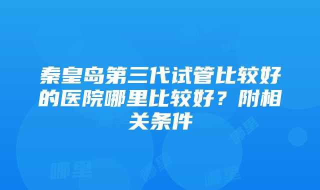 秦皇岛第三代试管比较好的医院哪里比较好？附相关条件