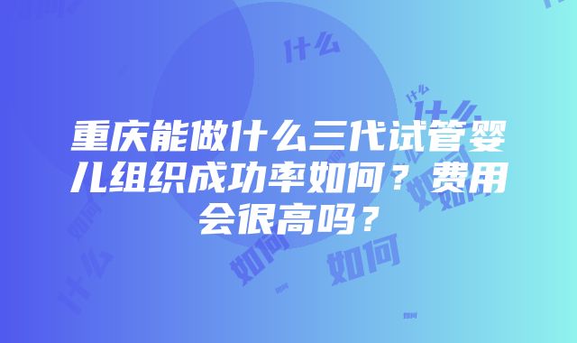 重庆能做什么三代试管婴儿组织成功率如何？费用会很高吗？