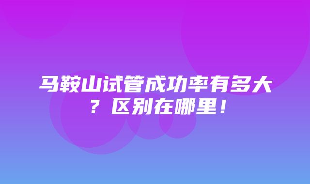 马鞍山试管成功率有多大？区别在哪里！