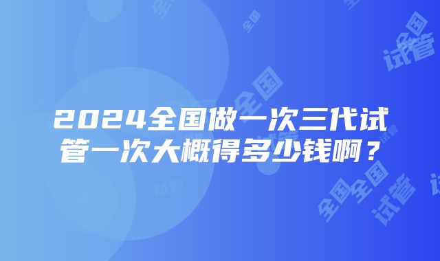 2024全国做一次三代试管一次大概得多少钱啊？