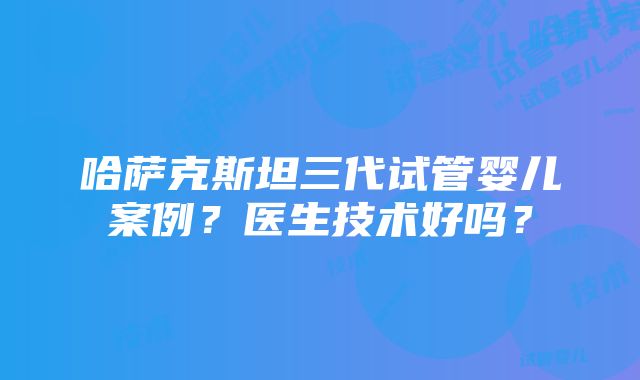 哈萨克斯坦三代试管婴儿案例？医生技术好吗？