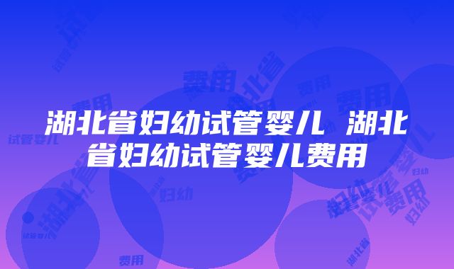 湖北省妇幼试管婴儿 湖北省妇幼试管婴儿费用