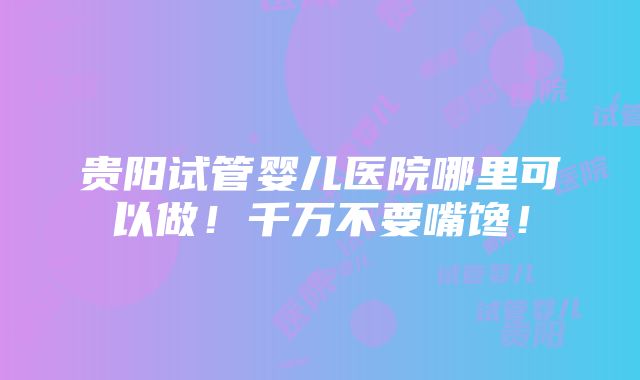 贵阳试管婴儿医院哪里可以做！千万不要嘴馋！