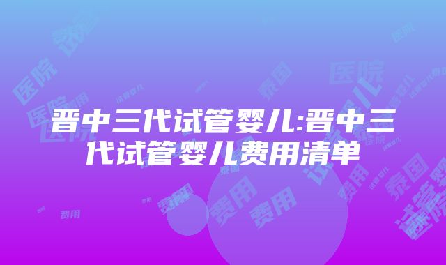 晋中三代试管婴儿:晋中三代试管婴儿费用清单