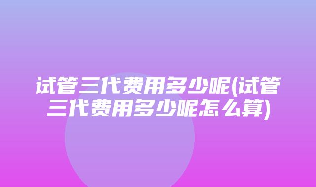 试管三代费用多少呢(试管三代费用多少呢怎么算)