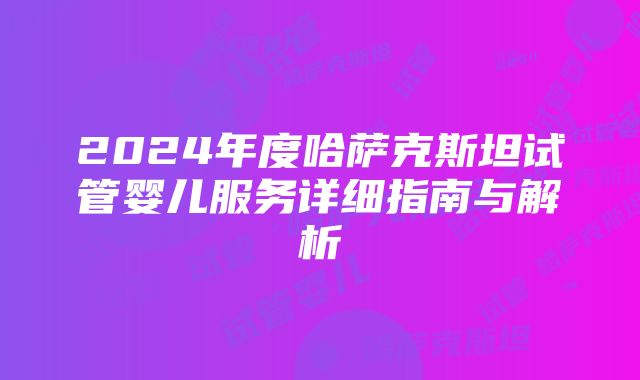 2024年度哈萨克斯坦试管婴儿服务详细指南与解析