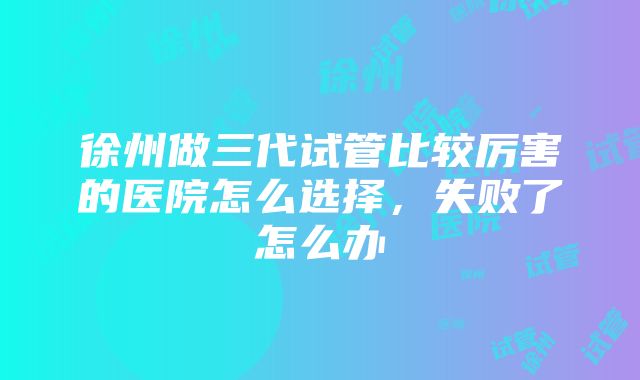 徐州做三代试管比较厉害的医院怎么选择，失败了怎么办