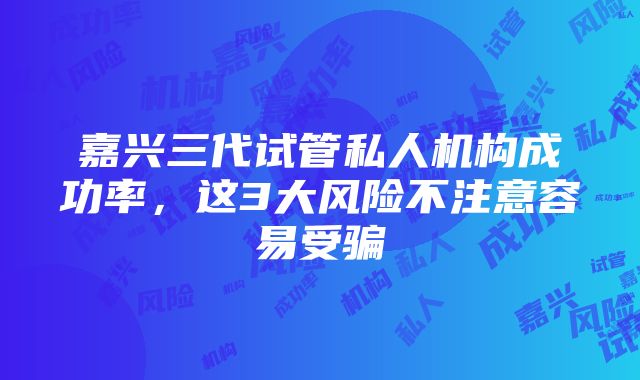 嘉兴三代试管私人机构成功率，这3大风险不注意容易受骗