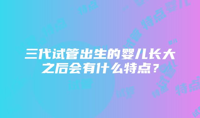 三代试管出生的婴儿长大之后会有什么特点？