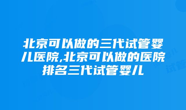 北京可以做的三代试管婴儿医院,北京可以做的医院排名三代试管婴儿