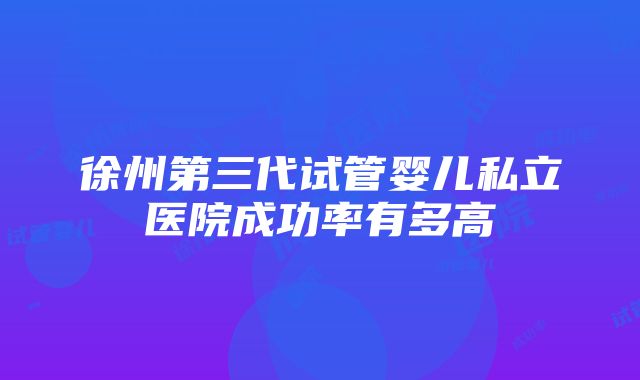 徐州第三代试管婴儿私立医院成功率有多高