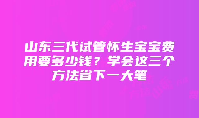 山东三代试管怀生宝宝费用要多少钱？学会这三个方法省下一大笔