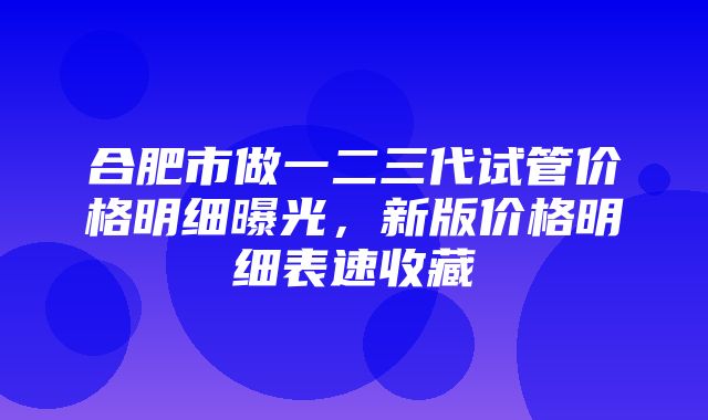 合肥市做一二三代试管价格明细曝光，新版价格明细表速收藏