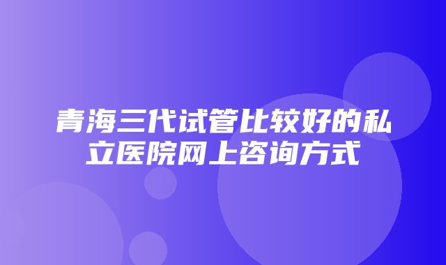 青海三代试管比较好的私立医院网上咨询方式