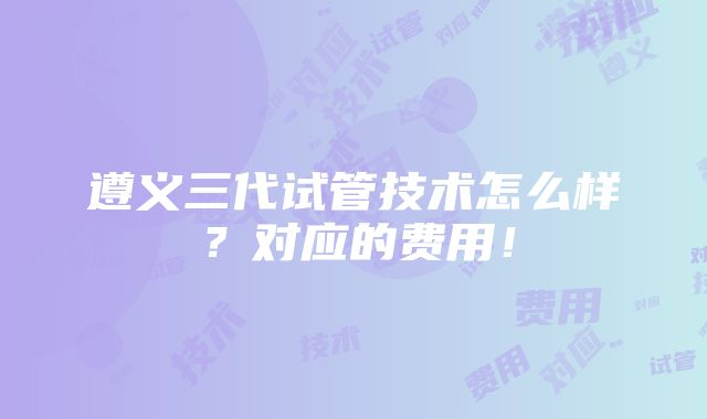 遵义三代试管技术怎么样？对应的费用！