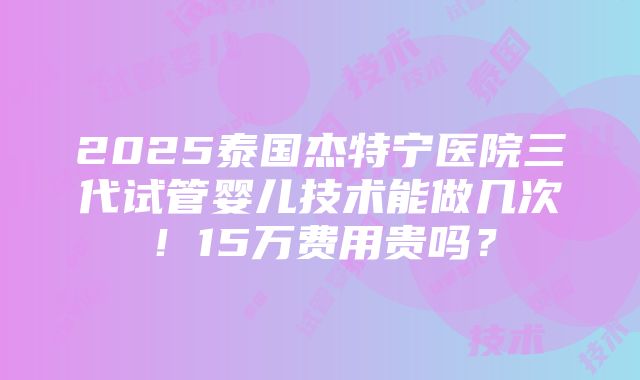 2025泰国杰特宁医院三代试管婴儿技术能做几次！15万费用贵吗？