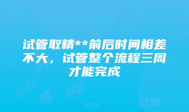 试管取精**前后时间相差不大，试管整个流程三周才能完成