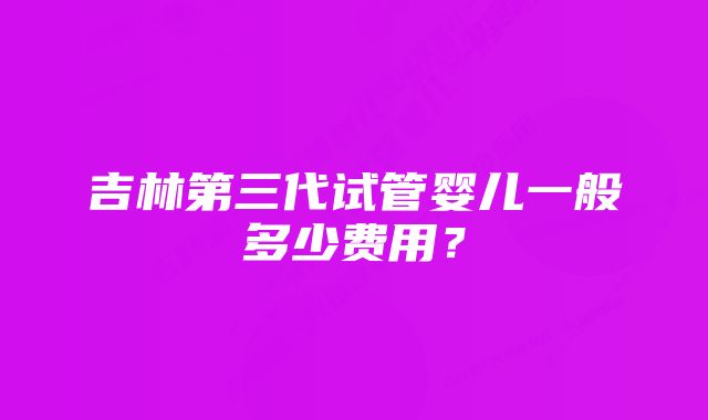 吉林第三代试管婴儿一般多少费用？