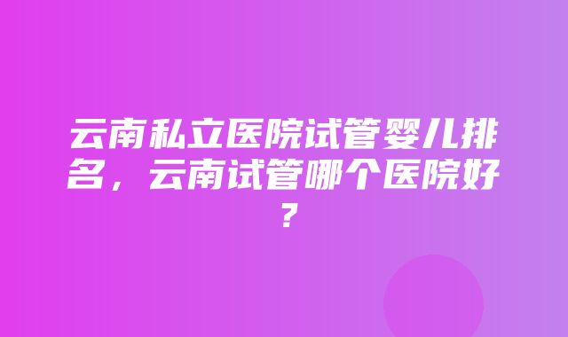 云南私立医院试管婴儿排名，云南试管哪个医院好？