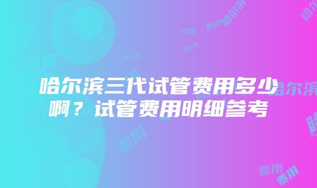 哈尔滨三代试管费用多少啊？试管费用明细参考