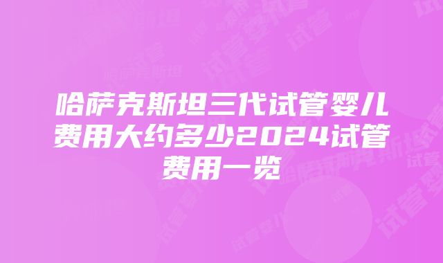 哈萨克斯坦三代试管婴儿费用大约多少2024试管费用一览